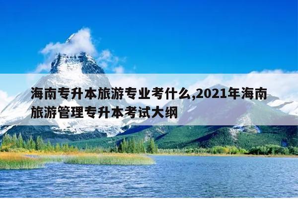 海南专升本旅游专业考什么,2021年海南旅游管理专升本考试大纲