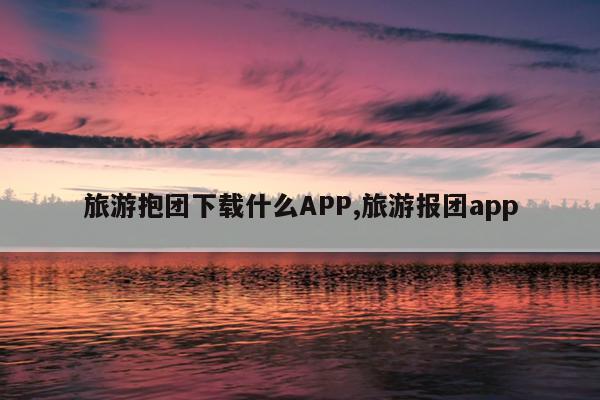 旅游抱团下载什么APP,旅游报团app