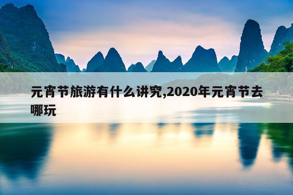 元宵节旅游有什么讲究,2020年元宵节去哪玩