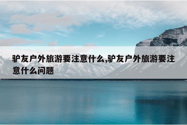 驴友户外旅游要注意什么,驴友户外旅游要注意什么问题