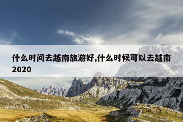 什么时间去越南旅游好,什么时候可以去越南2020