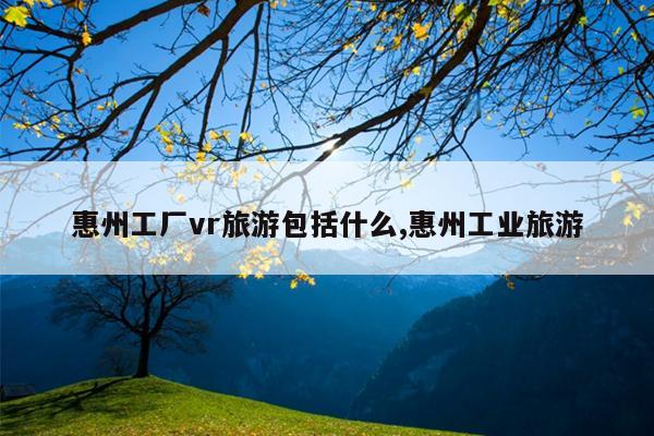 惠州工厂vr旅游包括什么,惠州工业旅游