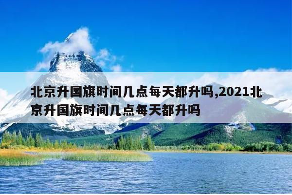 北京升国旗时间几点每天都升吗,2021北京升国旗时间几点每天都升吗