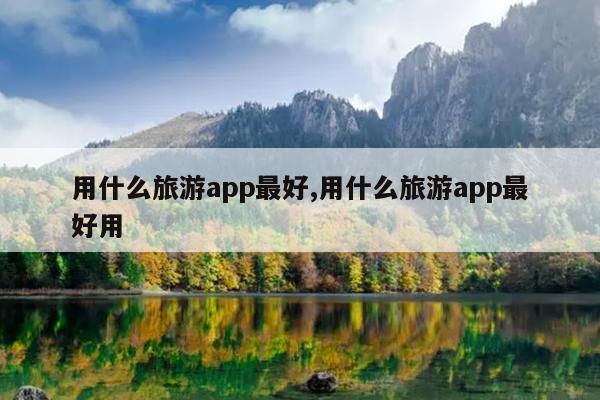 用什么旅游app最好,用什么旅游app最好用