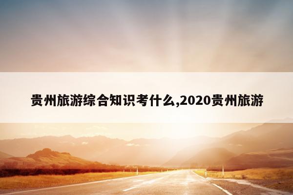 贵州旅游综合知识考什么,2020贵州旅游