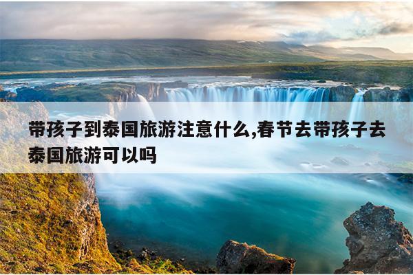 带孩子到泰国旅游注意什么,春节去带孩子去泰国旅游可以吗