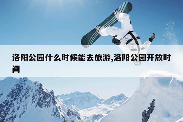 洛阳公园什么时候能去旅游,洛阳公园开放时间