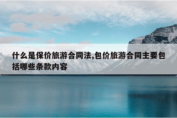 什么是保价旅游合同法,包价旅游合同主要包括哪些条款内容