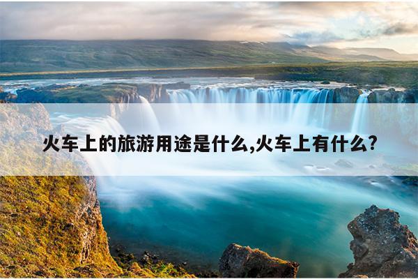 火车上的旅游用途是什么,火车上有什么?