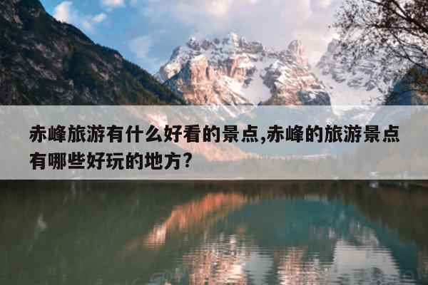 赤峰旅游有什么好看的景点,赤峰的旅游景点有哪些好玩的地方?