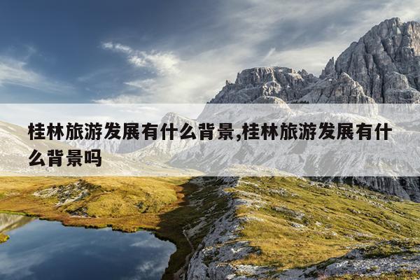 桂林旅游发展有什么背景,桂林旅游发展有什么背景吗