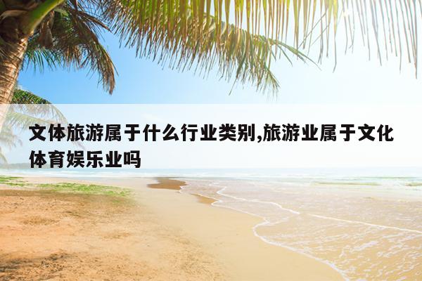 文体旅游属于什么行业类别,旅游业属于文化体育娱乐业吗