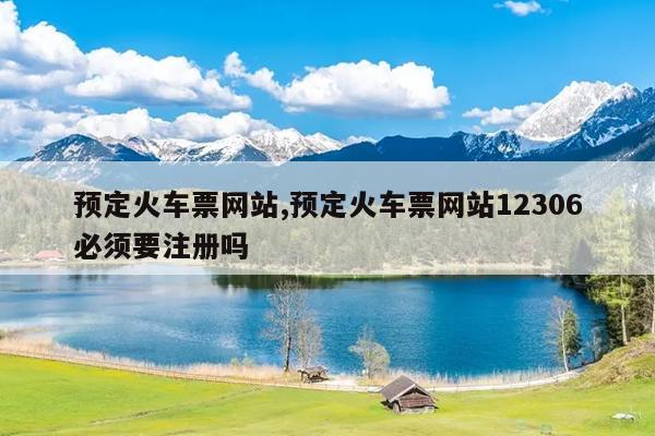 预定火车票网站,预定火车票网站12306必须要注册吗