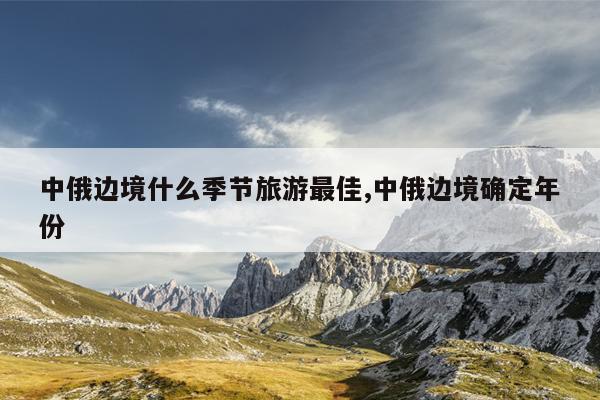 中俄边境什么季节旅游最佳,中俄边境确定年份